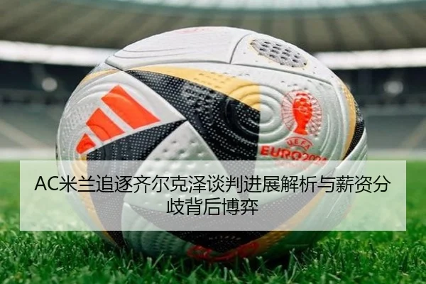 AC米兰追逐齐尔克泽谈判进展解析与薪资分歧背后博弈