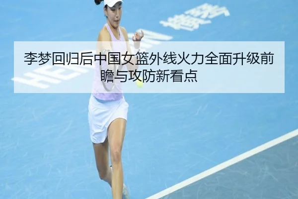 李梦回归后中国女篮外线火力全面升级前瞻与攻防新看点