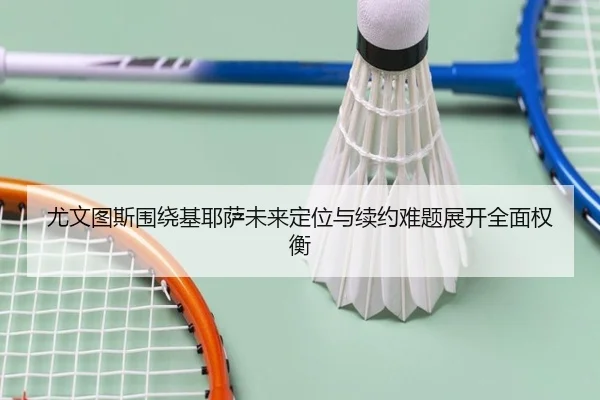尤文图斯围绕基耶萨未来定位与续约难题展开全面权衡