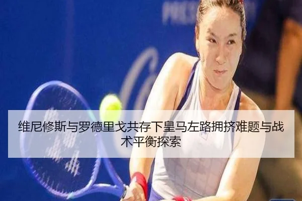 维尼修斯与罗德里戈共存下皇马左路拥挤难题与战术平衡探索