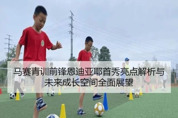 马赛青训前锋恩迪亚耶首秀亮点解析与未来成长空间全面展望