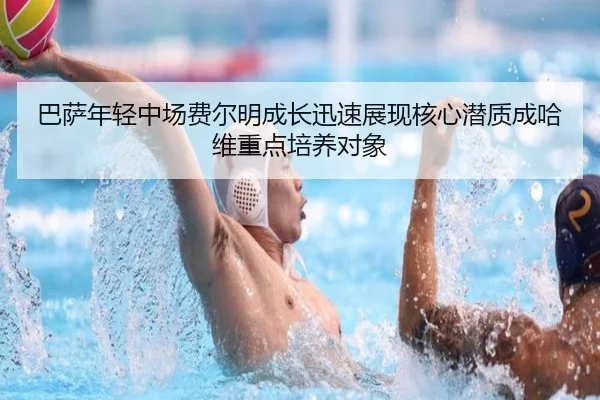 巴萨年轻中场费尔明成长迅速展现核心潜质成哈维重点培养对象